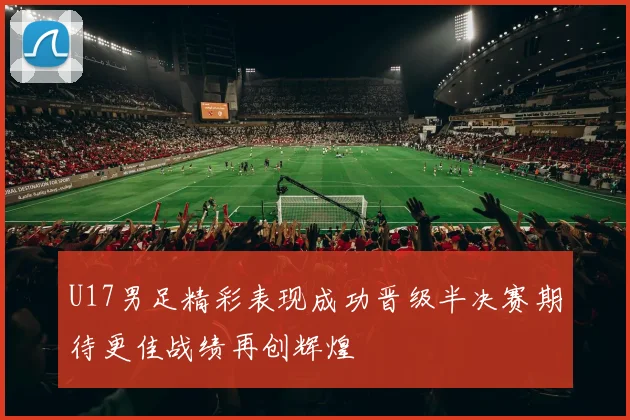 U17男足精彩表现成功晋级半决赛期待更佳战绩再创辉煌