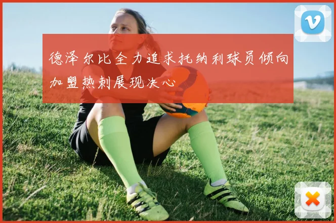 德泽尔比全力追求托纳利球员倾向加盟热刺展现决心