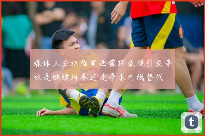 媒体人分析绿军西蒙斯表现引发争议是继续培养还是寻求内线替代