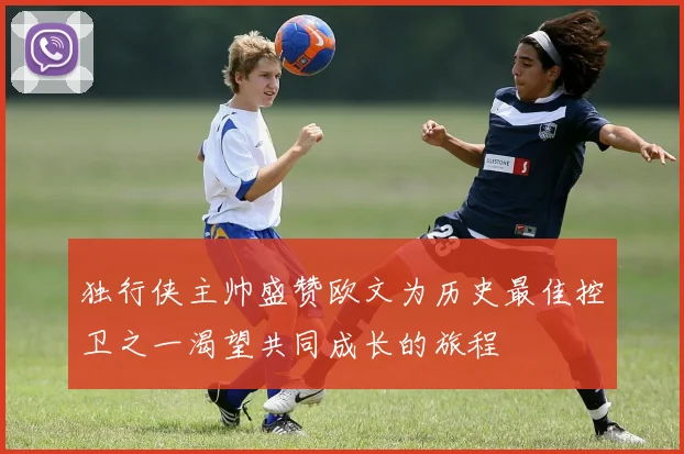 独行侠主帅盛赞欧文为历史最佳控卫之一渴望共同成长的旅程