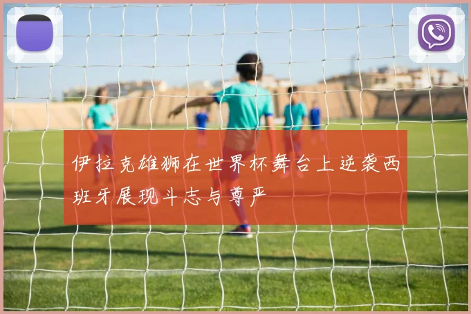 伊拉克雄狮在世界杯舞台上逆袭西班牙展现斗志与尊严