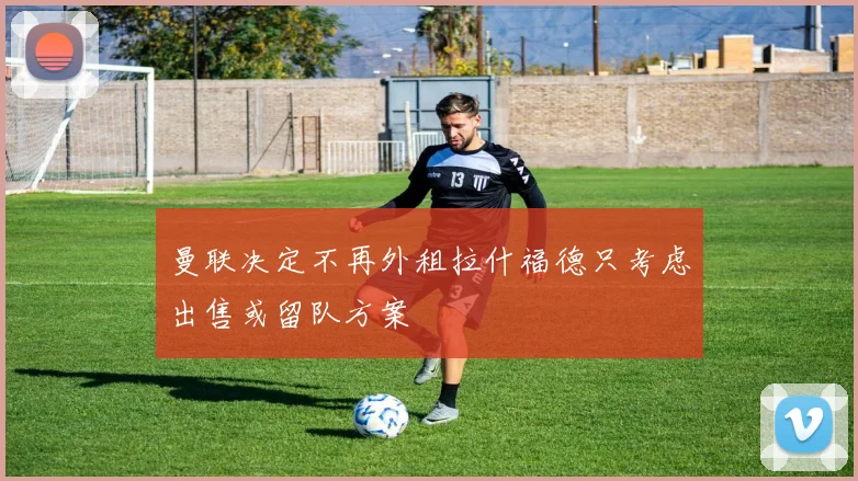 曼联决定不再外租拉什福德只考虑出售或留队方案