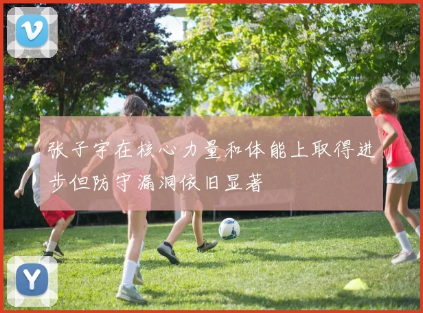 张子宇在核心力量和体能上取得进步但防守漏洞依旧显著