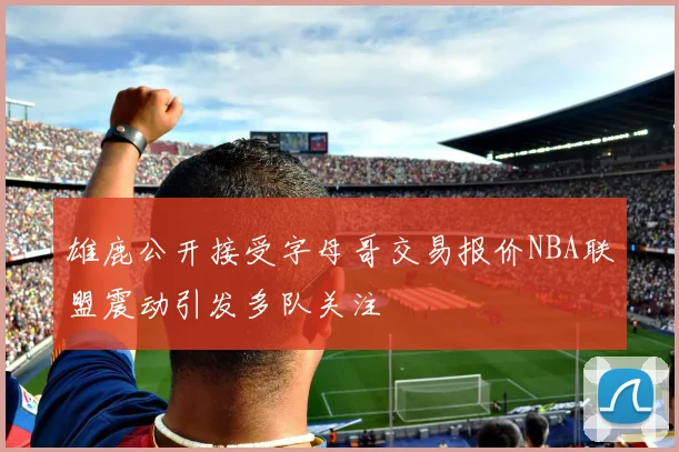 雄鹿公开接受字母哥交易报价NBA联盟震动引发多队关注