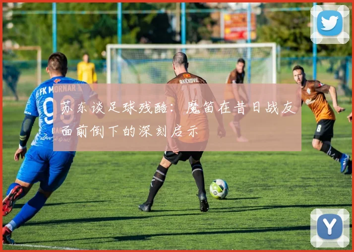 苏东谈足球残酷：魔笛在昔日战友面前倒下的深刻启示