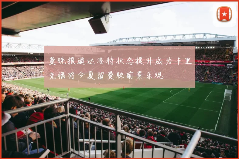 曼晚报道达洛特状态提升成为卡里克福将今夏留曼联前景乐观