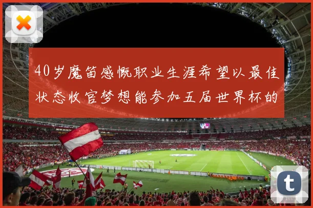 40岁魔笛感慨职业生涯希望以最佳状态收官梦想能参加五届世界杯的壮举