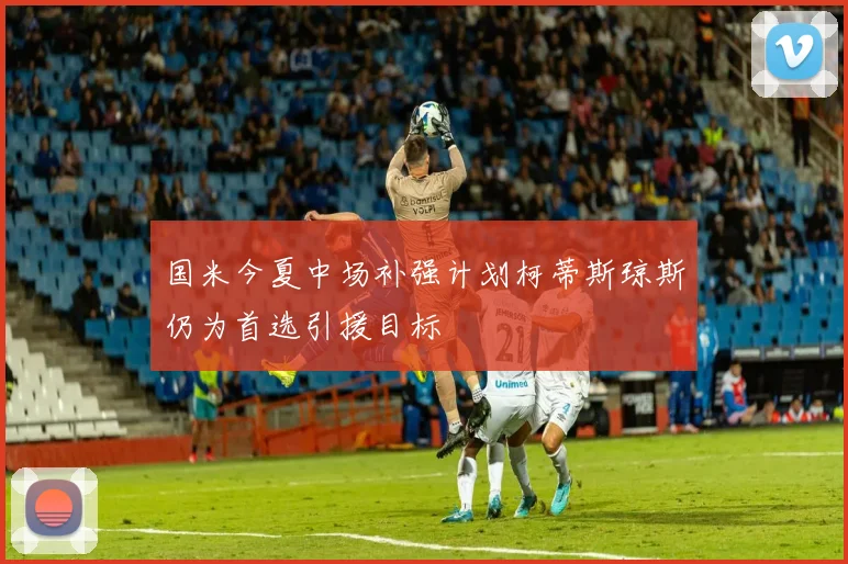 国米今夏中场补强计划柯蒂斯琼斯仍为首选引援目标