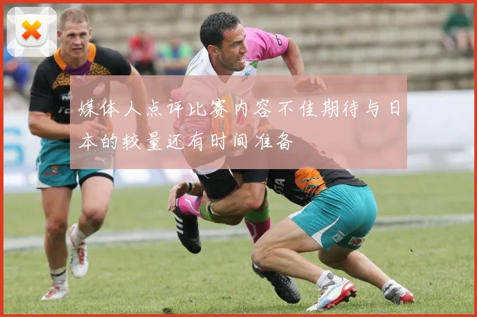 媒体人点评比赛内容不佳期待与日本的较量还有时间准备