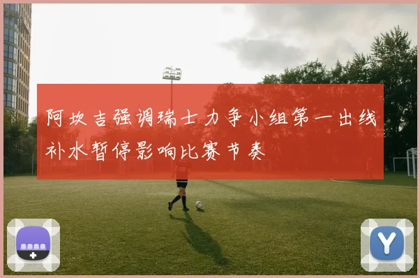 阿坎吉强调瑞士力争小组第一出线补水暂停影响比赛节奏