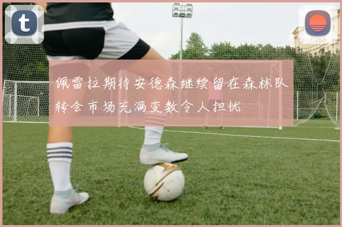 佩雷拉期待安德森继续留在森林队转会市场充满变数令人担忧
