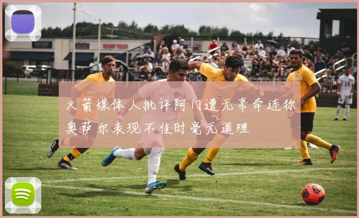 火箭媒体人批评阿门遭无辜牵连称奥萨尔表现不佳时毫无道理
