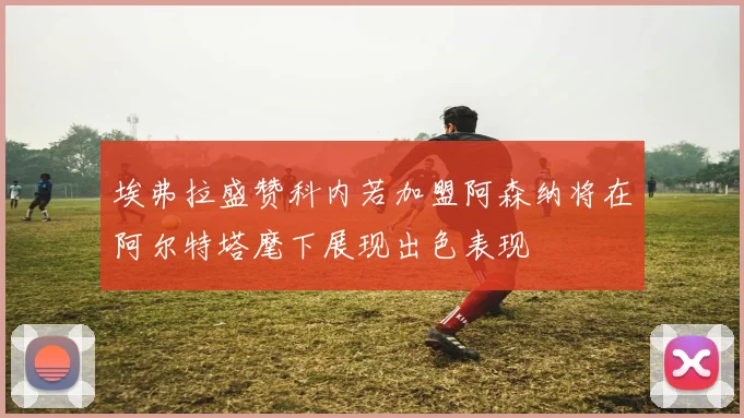 埃弗拉盛赞科内若加盟阿森纳将在阿尔特塔麾下展现出色表现