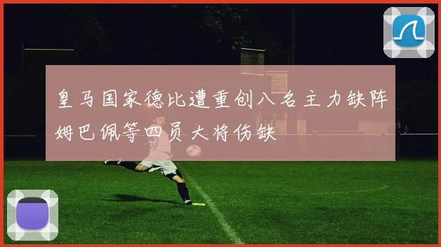 皇马国家德比遭重创八名主力缺阵姆巴佩等四员大将伤缺