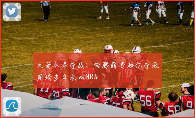 火箭队争夺战：哈滕薪资超亿夺冠周琦多年未回NBA