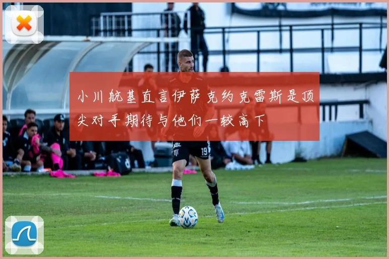 小川航基直言伊萨克约克雷斯是顶尖对手期待与他们一较高下