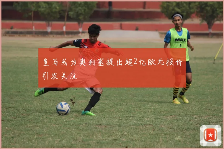 皇马或为奥利塞提出超2亿欧元报价引发关注