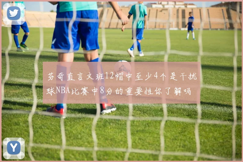 芬奇直言文班12帽中至少4个是干扰球NBA比赛中8分的重要性你了解吗