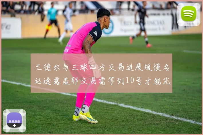 兰德尔与三球四方交易进展缓慢名记透露盖耶交易需等到10号才能完成